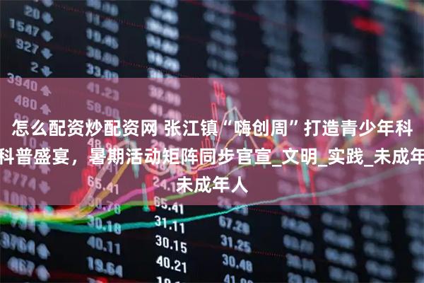 怎么配资炒配资网 张江镇“嗨创周”打造青少年科技科普盛宴，暑期活动矩阵同步官宣_文明_实践_未成年人