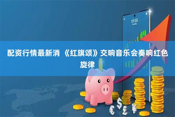 配资行情最新消 《红旗颂》交响音乐会奏响红色旋律