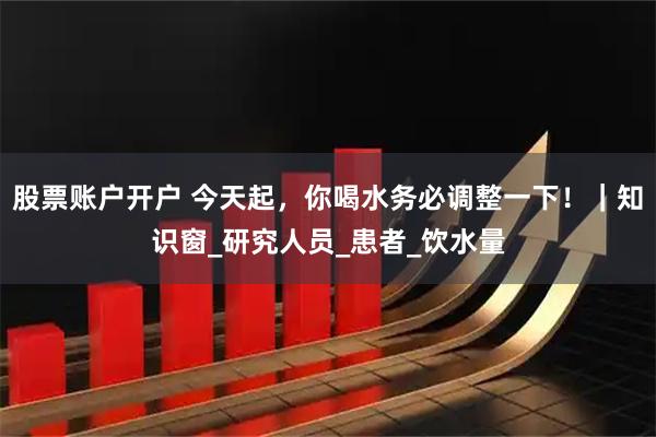 股票账户开户 今天起，你喝水务必调整一下！｜知识窗_研究人员_患者_饮水量