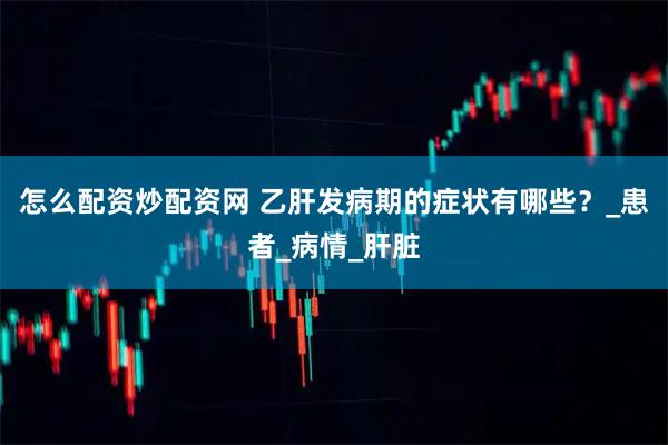 怎么配资炒配资网 乙肝发病期的症状有哪些？_患者_病情_肝脏