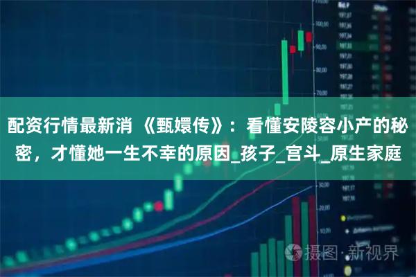 配资行情最新消 《甄嬛传》：看懂安陵容小产的秘密，才懂她一生不幸的原因_孩子_宫斗_原生家庭