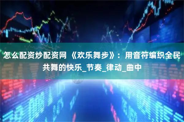 怎么配资炒配资网 《欢乐舞步》：用音符编织全民共舞的快乐_节奏_律动_曲中