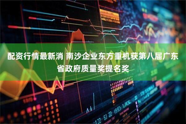 配资行情最新消 南沙企业东方重机获第八届广东省政府质量奖提名奖