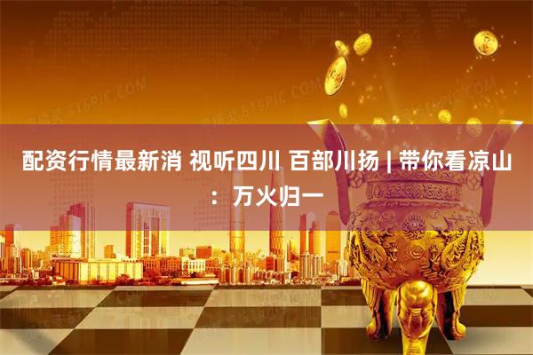 配资行情最新消 视听四川 百部川扬 | 带你看凉山：万火归一