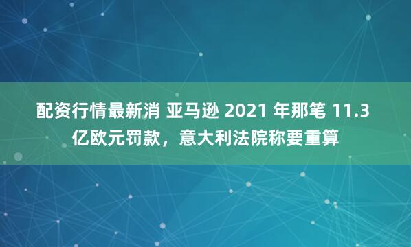 配资行情最新消 亚马逊 2021 年那笔 11.3 亿欧元罚款，意大利法院称要重算