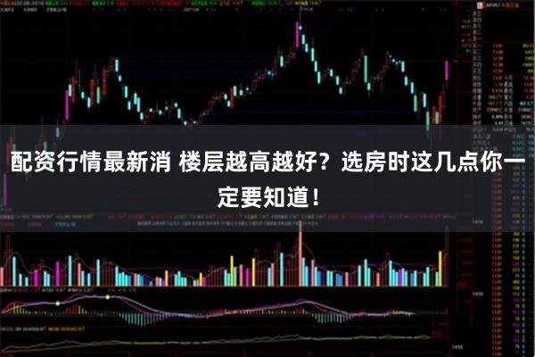 配资行情最新消 楼层越高越好？选房时这几点你一定要知道！