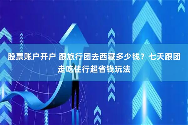股票账户开户 跟旅行团去西藏多少钱？七天跟团走吃住行超省钱玩法