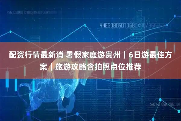 配资行情最新消 暑假家庭游贵州｜6日游最佳方案｜旅游攻略含拍照点位推荐