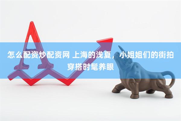 怎么配资炒配资网 上海的浅夏，小姐姐们的街拍穿搭时髦养眼