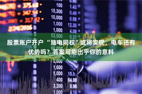 股票账户开户 “油电同权”或将实现，电车还有优势吗？答案可能出乎你的意料