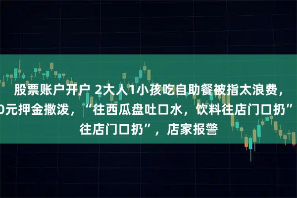 股票账户开户 2大人1小孩吃自助餐被指太浪费，不满被扣30元押金撒泼，“往西瓜盘吐口水，饮料往店门口扔”，店家报警