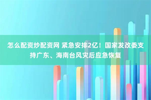 怎么配资炒配资网 紧急安排2亿!国家发改委支持广东、海南台风灾后应急恢复