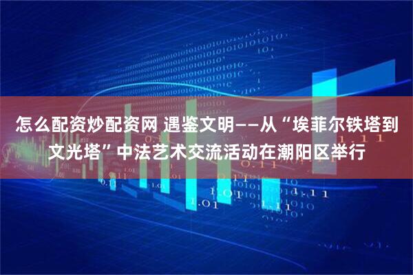 怎么配资炒配资网 遇鉴文明——从“埃菲尔铁塔到文光塔”中法艺术交流活动在潮阳区举行