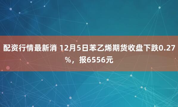 配资行情最新消 12月5日苯乙烯期货收盘下跌0.27%,报6556元