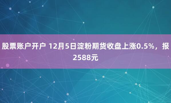 股票账户开户 12月5日淀粉期货收盘上涨0.5%，报2588元