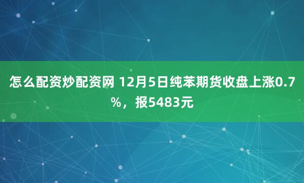 怎么配资炒配资网 12月5日纯苯期货收盘上涨0.7%，报5483元