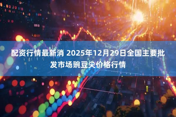 配资行情最新消 2025年12月29日全国主要批发市场豌豆尖价格行情