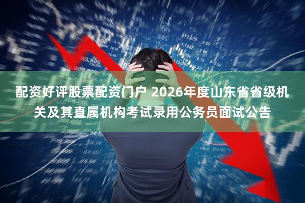 配资好评股票配资门户 2026年度山东省省级机关及其直属机构考试录用公务员面试公告