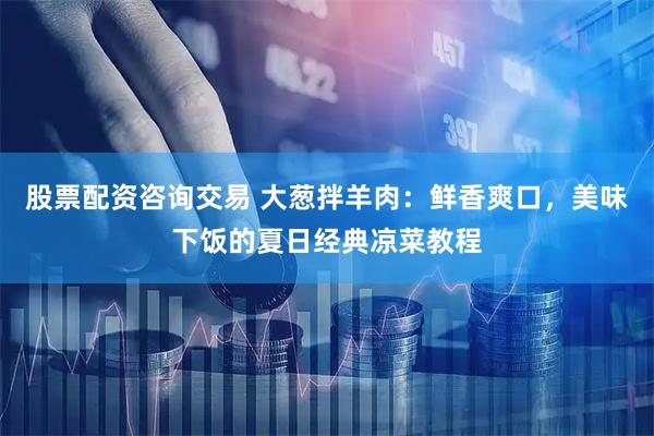 股票配资咨询交易 大葱拌羊肉：鲜香爽口，美味下饭的夏日经典凉菜教程