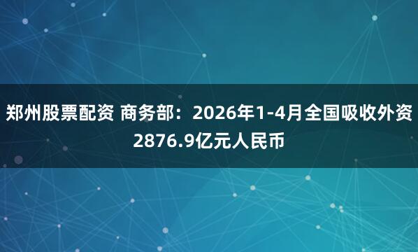 郑州股票配资 商务部：2026年1-4月全国吸收外资2876.9亿元人民币