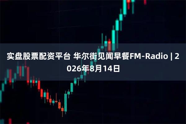 实盘股票配资平台 华尔街见闻早餐FM-Radio | 2026年8月14日